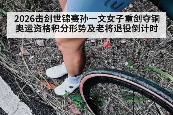 2026击剑世锦赛孙一文女子重剑夺铜 奥运资格积分形势及老将退役倒计时（leyu）