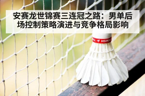 安赛龙世锦赛三连冠之路：男单后场控制策略演进与竞争格局影响