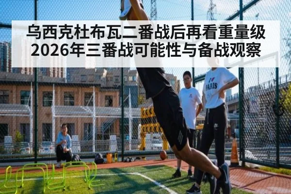 乌西克杜布瓦二番战后再看重量级 2026年三番战可能性与备战观察（leyu）