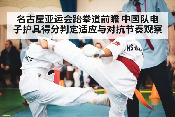 名古屋亚运会跆拳道前瞻 中国队电子护具得分判定适应与对抗节奏观察（leyu）