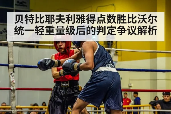 贝特比耶夫利雅得点数胜比沃尔统一轻重量级后的判定争议解析（leyu）